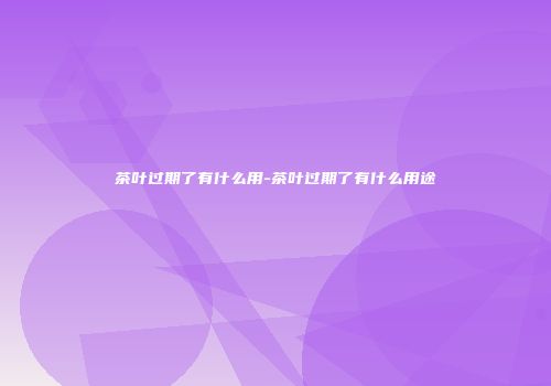 茶叶过期了有什么用-茶叶过期了有什么用途