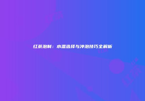 红茶泡制：水温选择与冲泡技巧全解析