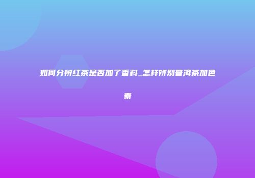如何分辨红茶是否加了香料_怎样辨别普洱茶加色素