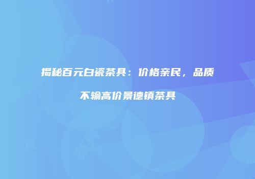揭秘百元白瓷茶具：价格亲民，品质不输高价景德镇茶具