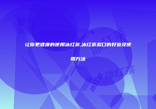 让你更健康的使用冰红茶,冰红茶漱口的好处及使用方法