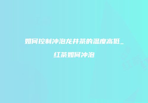 如何控制冲泡龙井茶的温度高低_红茶如何冲泡