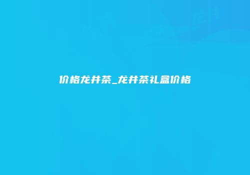 价格龙井茶_龙井茶礼盒价格