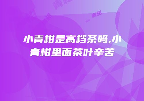 小青柑是高档茶吗,小青柑里面茶叶辛苦