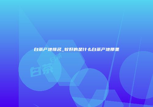 白茶产地排名_较好的是什么白茶产地那里
