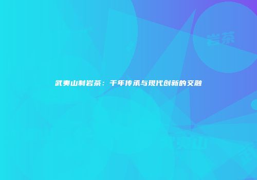 武夷山制岩茶：千年传承与现代创新的交融