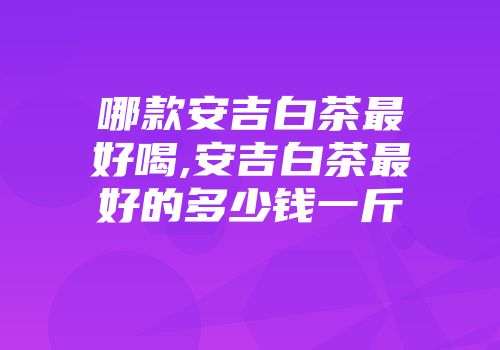 哪款安吉白茶最好喝,安吉白茶最好的多少钱一斤
