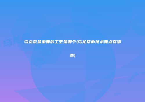 乌龙茶最重要的工艺是哪个(乌龙茶的技术要点有哪些)