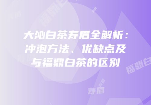 大沁白茶寿眉全解析：冲泡方法、优缺点及与福鼎白茶的区别