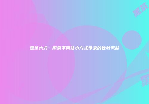 黑茶六式：探索不同注水方式带来的独特风味