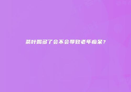 茶叶喝多了会不会导致老年痴呆？