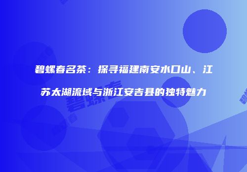 碧螺春名茶：探寻福建南安水口山、江苏太湖流域与浙江安吉县的独特魅力