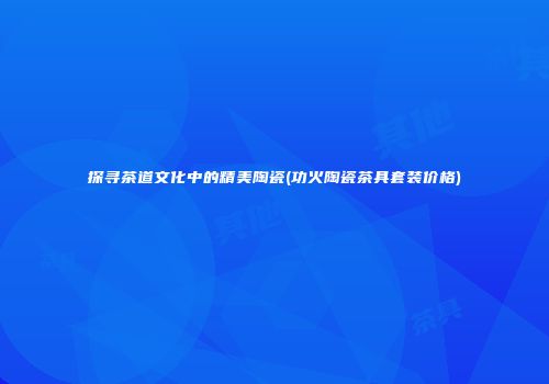 探寻茶道文化中的精美陶瓷(功火陶瓷茶具套装价格)