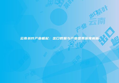 云南茶叶产业崛起：出口数据与产业图景深度解析