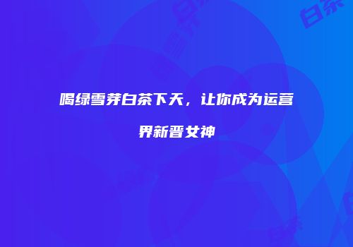 喝绿雪芽白茶下天，让你成为运营界新晋女神