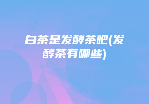 白茶是发酵茶吧(发酵茶有哪些)