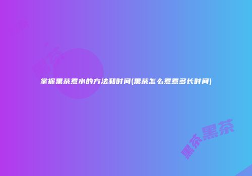 掌握黑茶煮水的方法和时间(黑茶怎么煮煮多长时间)