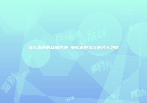 茶叶真伪的鉴别方法_辨别真假茶叶的四大妙招