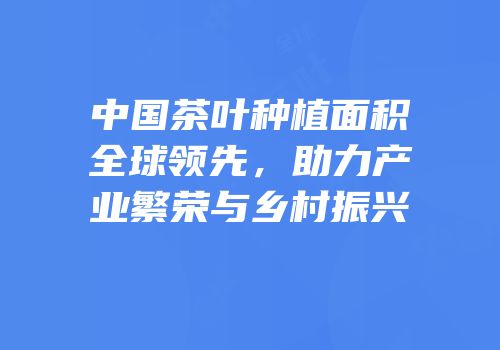 中国茶叶种植面积全球领先，助力产业繁荣与乡村振兴