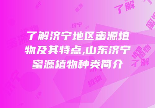 了解济宁地区蜜源植物及其特点,山东济宁蜜源植物种类简介