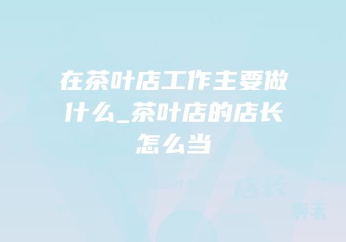 在茶叶店工作主要做什么_茶叶店的店长怎么当