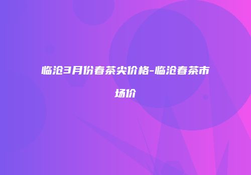 临沧3月份春茶尖价格-临沧春茶市场价