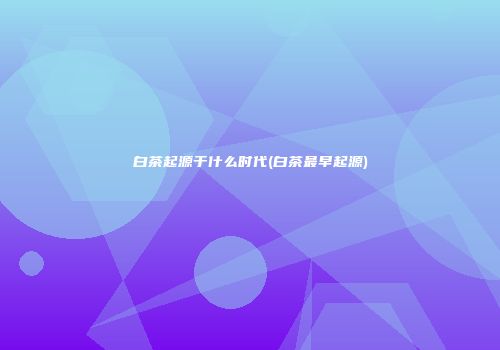 白茶起源于什么时代(白茶最早起源)