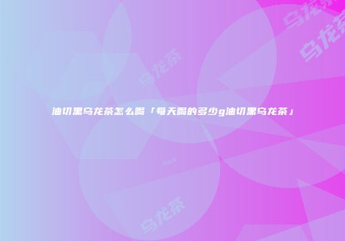 油切黑乌龙茶怎么喝「每天喝的多少g油切黑乌龙茶」