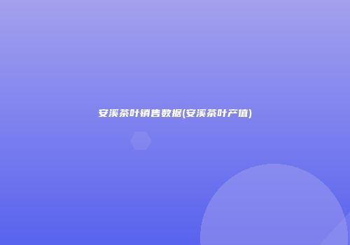 安溪茶叶销售数据(安溪茶叶产值)