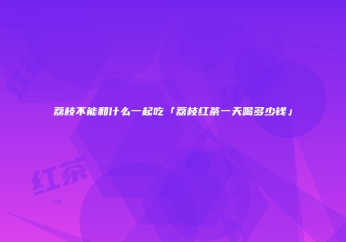 荔枝不能和什么一起吃「荔枝红茶一天喝多少钱」