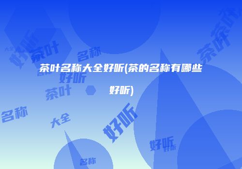 茶叶名称大全好听(茶的名称有哪些好听)