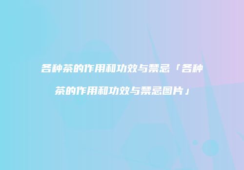 各种茶的作用和功效与禁忌「各种茶的作用和功效与禁忌图片」