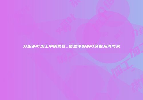 介绍茶叶加工中的误区_最忌讳的茶叶味道从何而来