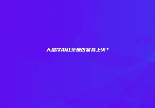 大量饮用红茶是否容易上火？