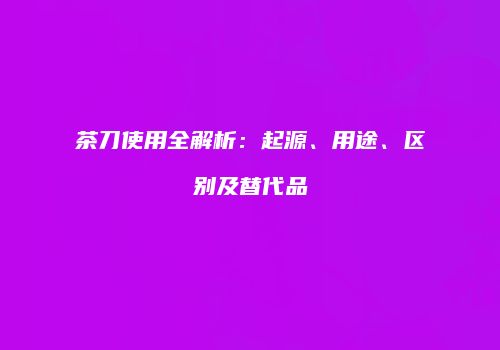 茶刀使用全解析：起源、用途、区别及替代品