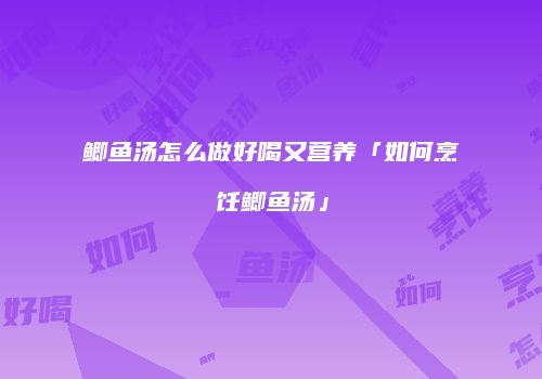 鲫鱼汤怎么做好喝又营养「如何烹饪鲫鱼汤」