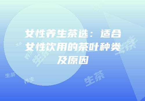 女性养生茶选：适合女性饮用的茶叶种类及原因