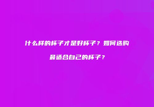 什么样的杯子才是好杯子？如何选购最适合自己的杯子？