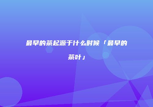 最早的茶起源于什么时候「最早的茶叶」