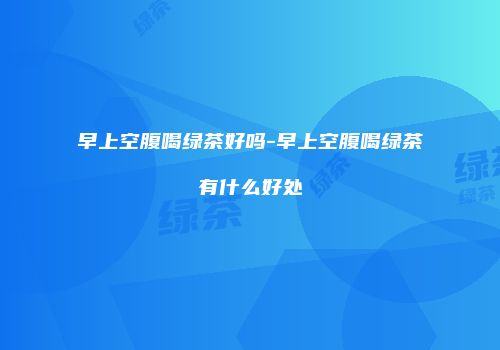 早上空腹喝绿茶好吗-早上空腹喝绿茶有什么好处