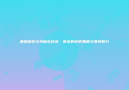 康熙皇帝与邛崃花秋茶：贡茶的历史渊源与独特魅力