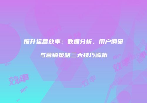 提升运营效率：数据分析、用户调研与营销策略三大技巧解析