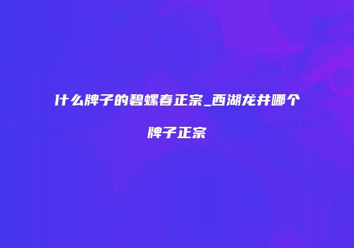 什么牌子的碧螺春正宗_西湖龙井哪个牌子正宗
