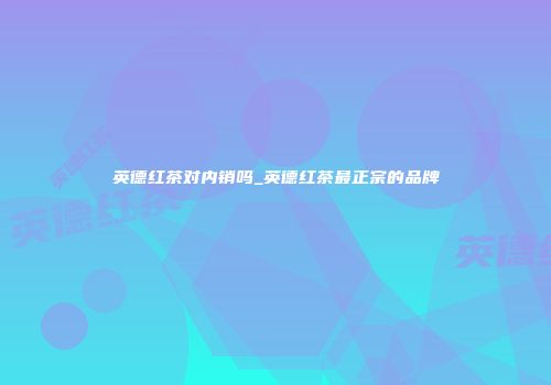 英德红茶对内销吗_英德红茶最正宗的品牌