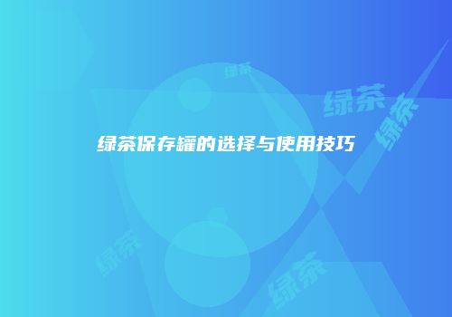 绿茶保存罐的选择与使用技巧