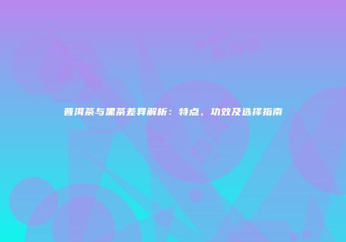 普洱茶与黑茶差异解析：特点、功效及选择指南