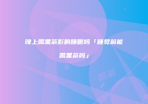 晚上喝黑茶影响睡眠吗「睡觉前能喝黑茶吗」