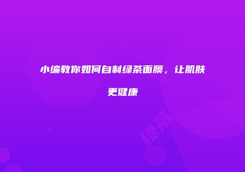 小编教你如何自制绿茶面膜，让肌肤更健康