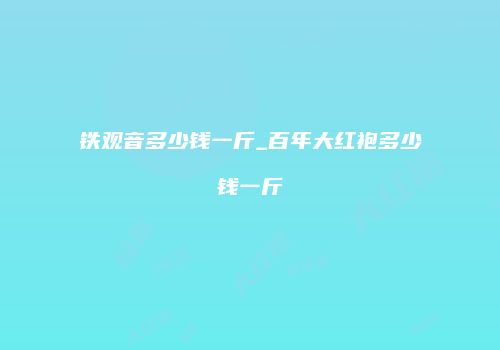 铁观音多少钱一斤_百年大红袍多少钱一斤