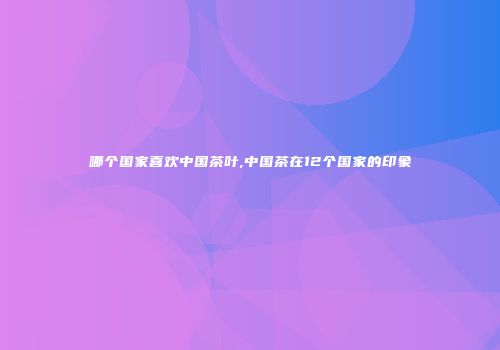 哪个国家喜欢中国茶叶,中国茶在12个国家的印象